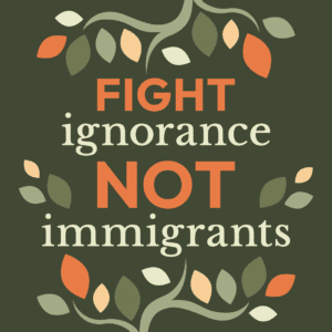 Dark green background with light green tree limbs coming out of the top and bottom edges with varying dark green, light green, orange, and yellow leaves. In the middle, reads FIGHT ignorance NOT immigrants.
