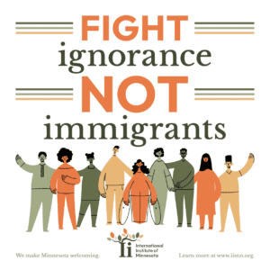 Top half: White background with the words (in orange and dark green) reading FIGHT ignorance NOT immigrants, surrounded by dark green, light green, and yellow horizontal lines coming out of the words fight and not. 
Bottom half: Nine animated people of varying cultural and ethnic backgrounds (in dark green, light green, orange, and yellow) with welcoming, open arms.